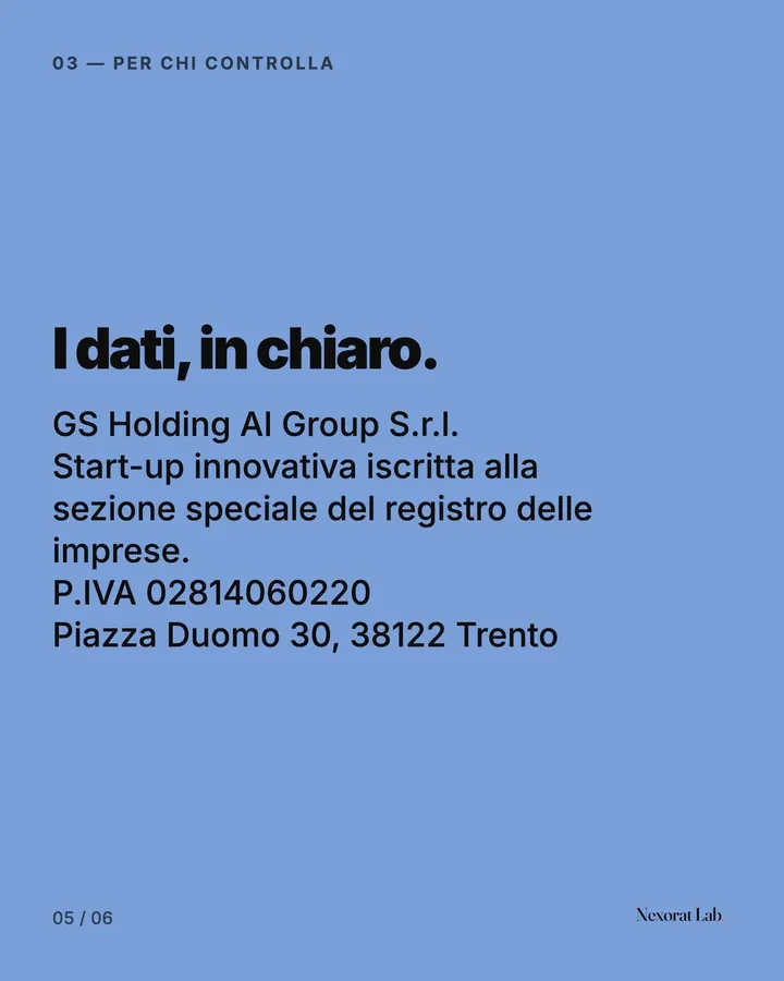 Slide 5 di 6: 03 — Per chi controlla — I dati, in chiaro. GS Holding AI Group S.r.l. Start-up innovativa iscritta alla sezione speciale del registro delle imprese. P.IVA 02814060220 Piazza Duomo 30, 38122 Trento