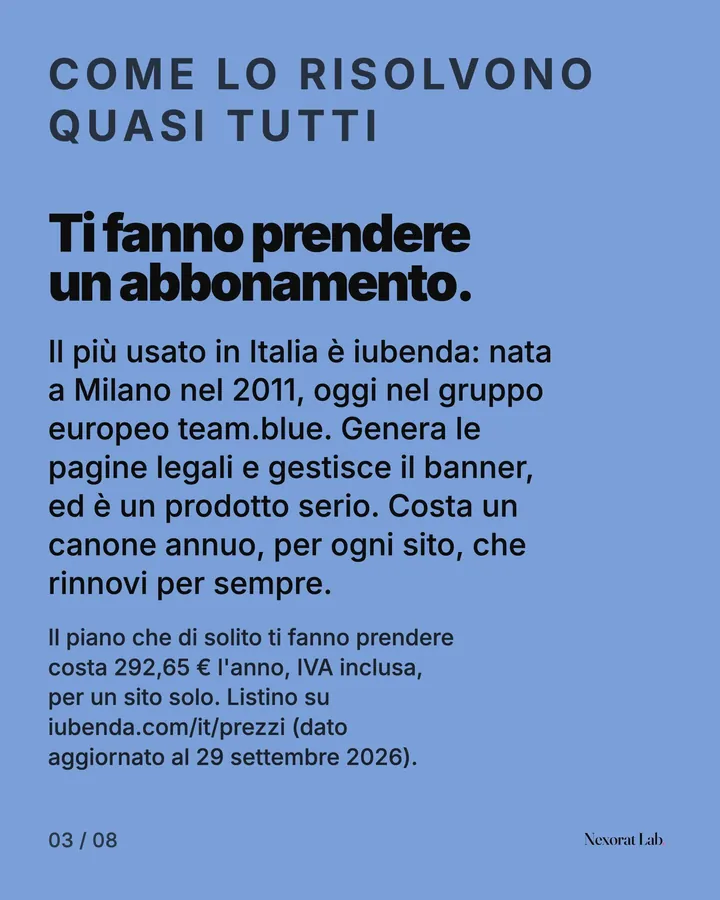 Slide 3 di 8: Come lo risolvono quasi tutti — Ti fanno prendere un abbonamento. Il più usato in Italia è iubenda: nata a Milano nel 2011, oggi nel gruppo europeo team.blue. Genera le pagine legali e gestisce il banner, ed è un prodotto serio. Costa un canone annuo, per…