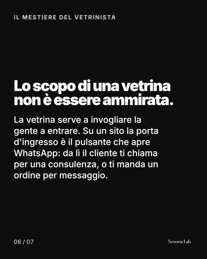 Slide 6 di 7: Il mestiere del vetrinista — Lo scopo di una vetrina non è essere ammirata. La vetrina serve a invogliare la gente a entrare. Su un sito la porta d'ingresso è il pulsante che apre WhatsApp: da lì il cliente ti chiama per una consulenza, o ti manda un…
